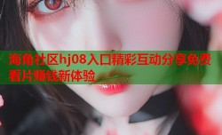 海角社区hj08入口精彩互动分享免费看片赚钱新体验