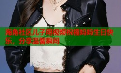 海角社区儿子用视频祝福妈妈生日快乐，分享温馨瞬间