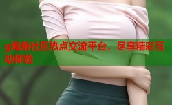 g海角社区热点交流平台，尽享精彩互动体验