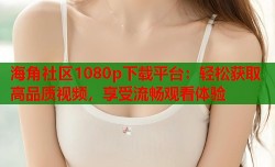 海角社区1080p下载平台：轻松获取高品质视频，享受流畅观看体验