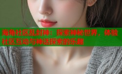 海角社区乱封神：探索神秘世界，体验社区互动与神话探索的乐趣