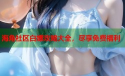 海角社区白嫖攻略大全，尽享免费福利