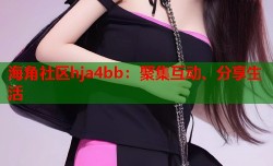 海角社区hja4bb：聚集互动、分享生活