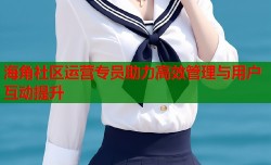 海角社区运营专员助力高效管理与用户互动提升