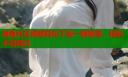 海角社区视频轻松下载一键畅享，精彩不容错过