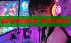 最新海角视频破解：解锁无限观看