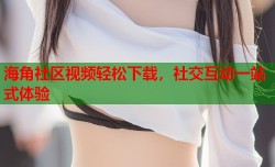 海角社区视频轻松下载，社交互动一站式体验