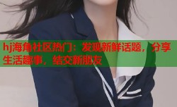 hj海角社区热门：发现新鲜话题，分享生活趣事，结交新朋友