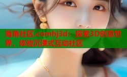 海角社区.comhj3d：探索3D创意世界，体验沉浸式互动社区