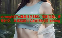 stronghj57e海角社区BBS：实时互动、多元社交、丰富话题讨论的在线社区-strong