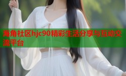 海角社区hjc90精彩生活分享与互动交流平台