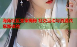海角社区变革揭秘 社交互动与资源共享新体验