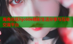 海角社区hjc60e精彩生活分享与互动交流平台