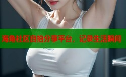 海角社区自拍分享平台，记录生活瞬间