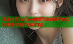 海角社区haijiao视频互动分享平台实时观看与创作精彩内容