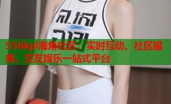 556kpl海角社区：实时互动、社区服务、交友娱乐一站式平台