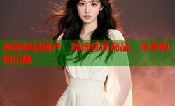 海角精品国产：精选优质商品，尽享购物乐趣