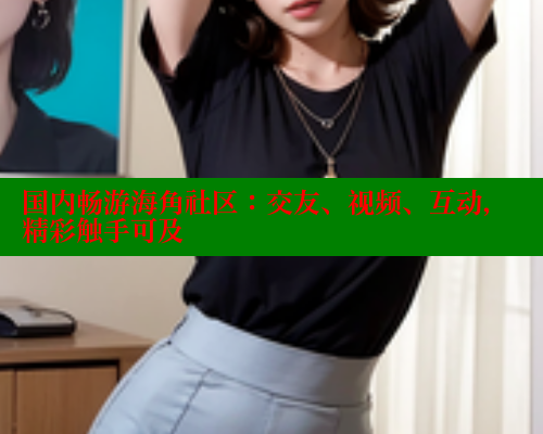 国内畅游海角社区：交友、视频、互动，精彩触手可及