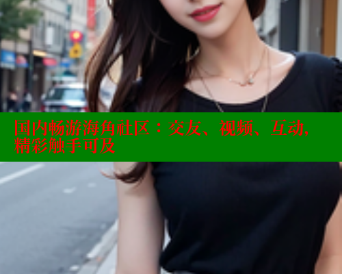 国内畅游海角社区：交友、视频、互动，精彩触手可及 2025海角首页登录入口 第1张