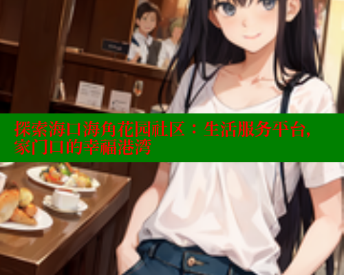 探索海口海角花园社区：生活服务平台，家门口的幸福港湾