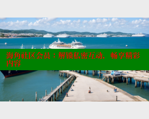 海角社区会员：解锁私密互动，畅享精彩内容