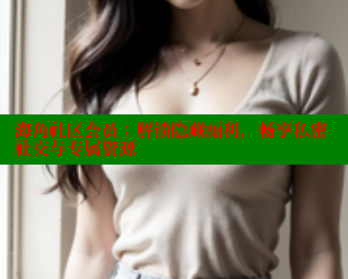 海角社区会员：解锁隐藏福利，畅享私密社交与专属资源
