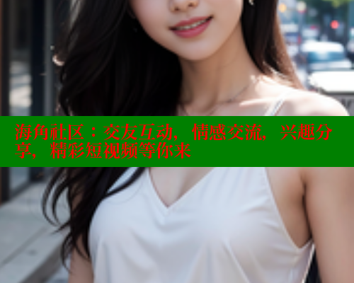 海角社区：交友互动，情感交流，兴趣分享，精彩短视频等你来
