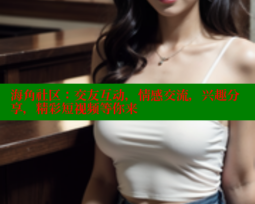 海角社区：交友互动，情感交流，兴趣分享，精彩短视频等你来 2025海角首页登录入口 第1张