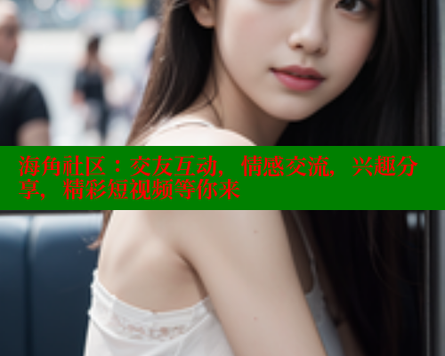 海角社区：交友互动，情感交流，兴趣分享，精彩短视频等你来 2025海角首页登录入口 第2张