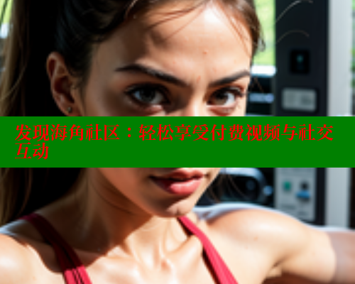 发现海角社区：轻松享受付费视频与社交互动