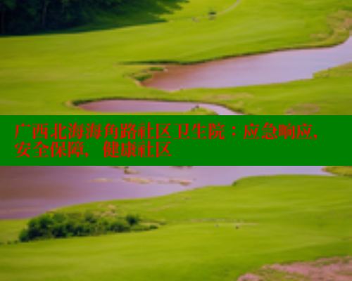 广西北海海角路社区卫生院：应急响应，安全保障，健康社区 海角社区 第2张
