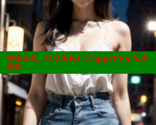 快速交友，尽享海角社区hjsq的多元互动体验 海角社区官网 第2张