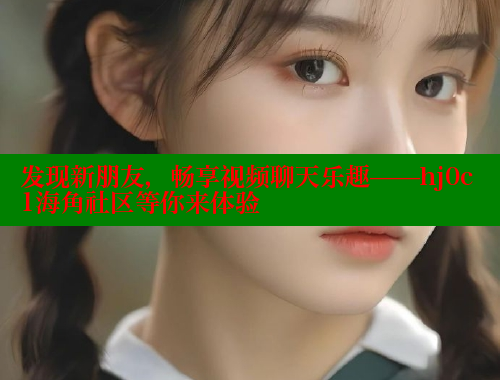 发现新朋友，畅享视频聊天乐趣——hj0c1海角社区等你来体验