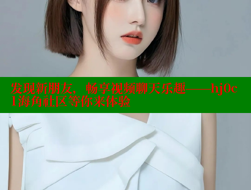 发现新朋友，畅享视频聊天乐趣——hj0c1海角社区等你来体验 欢迎回家海角社区 第2张