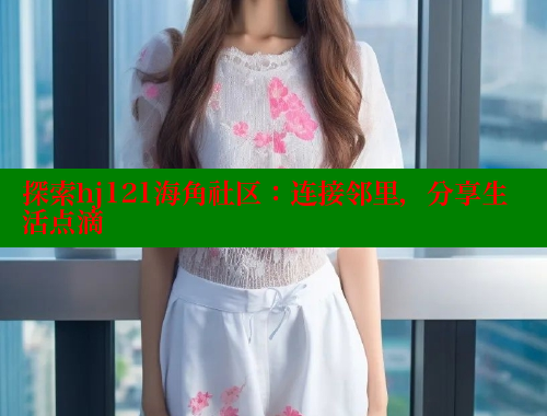 探索hj121海角社区：连接邻里，分享生活点滴