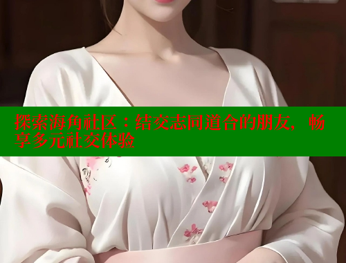 探索海角社区：结交志同道合的朋友，畅享多元社交体验 海角社区 第2张