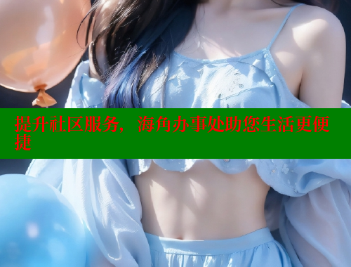 提升社区服务，海角办事处助您生活更便捷 欢迎回家海角社区 第2张