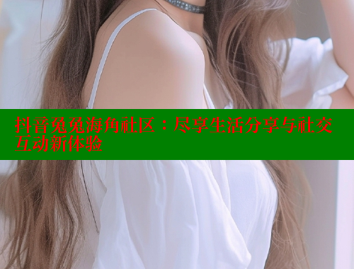 抖音兔兔海角社区：尽享生活分享与社交互动新体验 2025海角首页登录入口 第2张