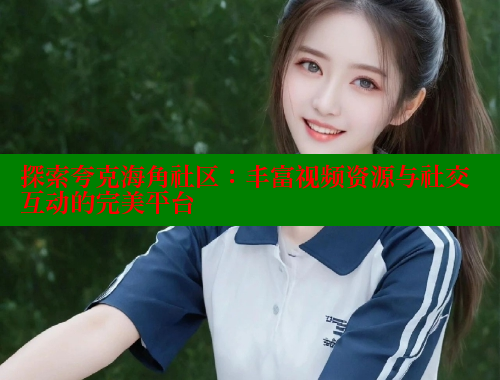 探索夸克海角社区：丰富视频资源与社交互动的完美平台