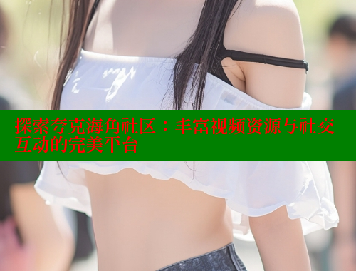 探索夸克海角社区：丰富视频资源与社交互动的完美平台 2025海角首页登录入口 第1张