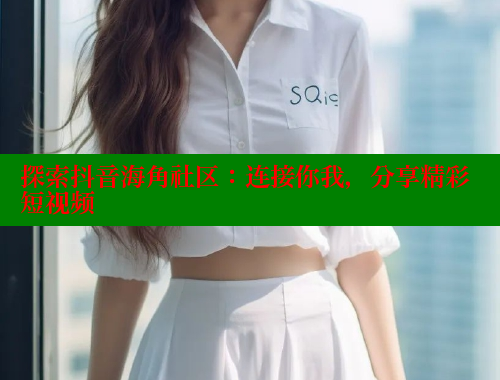 探索抖音海角社区：连接你我，分享精彩短视频
