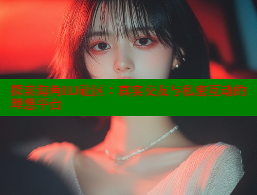探索海角HJ社区：真实交友与私密互动的理想平台