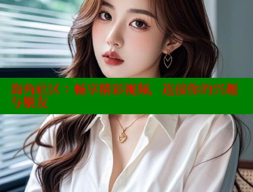 海角社区：畅享精彩视频，连接你的兴趣与朋友