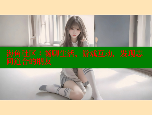 海角社区：畅聊生活、游戏互动，发现志同道合的朋友