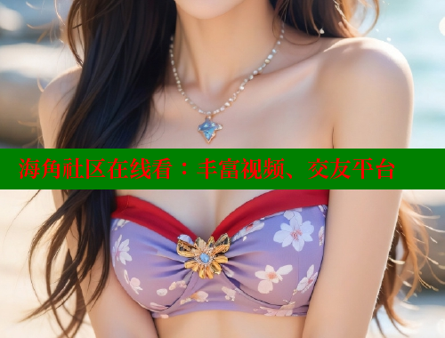 海角社区在线看：丰富视频、交友平台