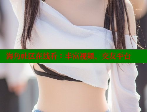 海角社区在线看：丰富视频、交友平台 海角社区 第2张