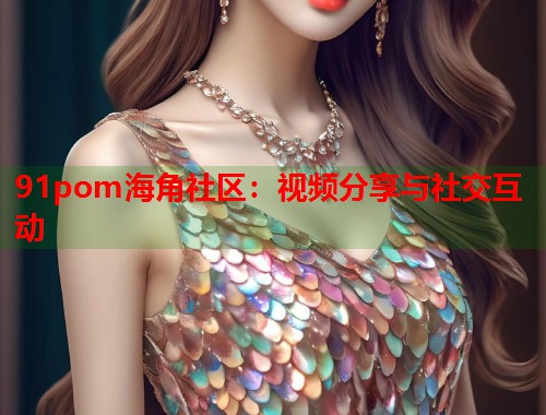 91pom海角社区：视频分享与社交互动  第1张