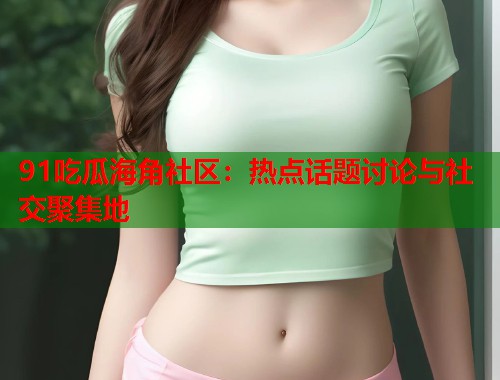 91吃瓜海角社区：热点话题讨论与社交聚集地  第1张