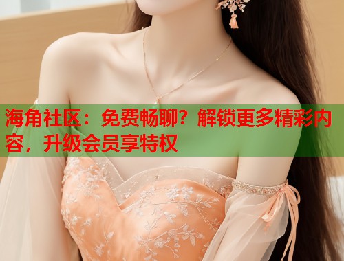 海角社区：免费畅聊？解锁更多精彩内容，升级会员享特权  第1张