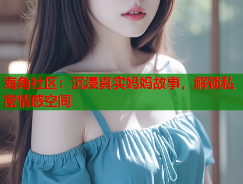 海角社区：沉浸真实妈妈故事，解锁私密情感空间  第2张